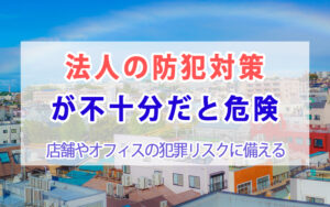 法人の防犯対策が不十分だと危険｜店舗やオフィスの犯罪リスクに備える