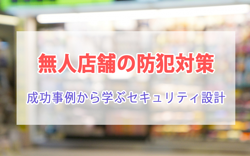 無人店舗の防犯対策|成功事例から学ぶセキュリティ設計