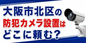 大阪市北区の防犯カメラ設置はどこに頼む？