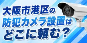 大阪市港区の防犯カメラ設置はどこに頼む？