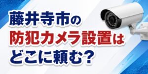 藤井寺市の防犯カメラ設置はどこに頼む？